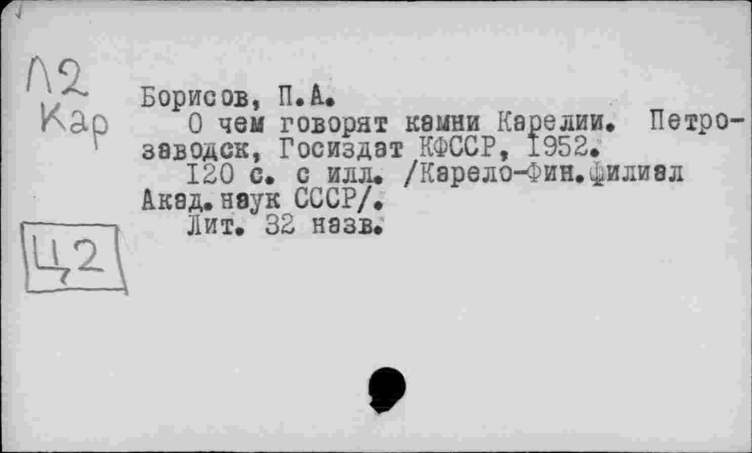 ﻿№
Кар
БИ
Борисов, П.А.
О чем говорят камни Карелии» ПетрО' заводок, Госиздат КФССР, 1952» 120 с. с илл» /Карело-Фин.филиал Акад.наук СССР/.
Лит. 32 назв.